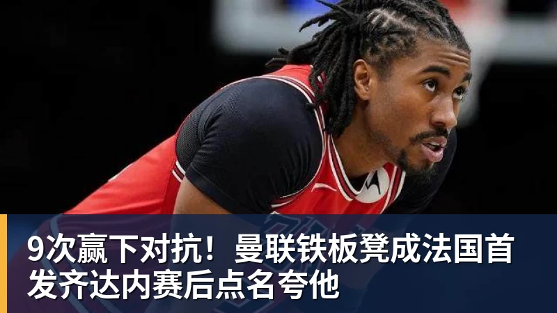 9次赢下对抗！曼联铁板凳成法国首发齐达内赛后点名夸他
